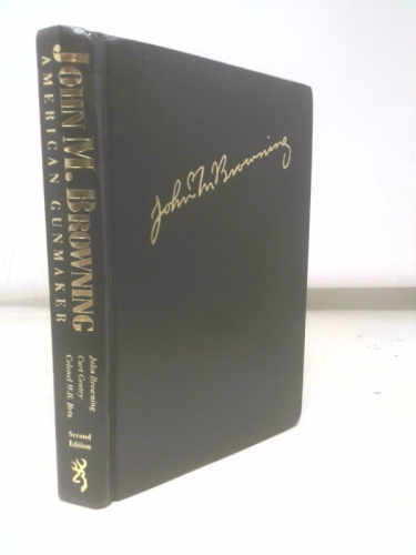 John M. Browning : American Gunmaker An Illustrated Biography of the Man and His Guns. (SECOND EDITION)
