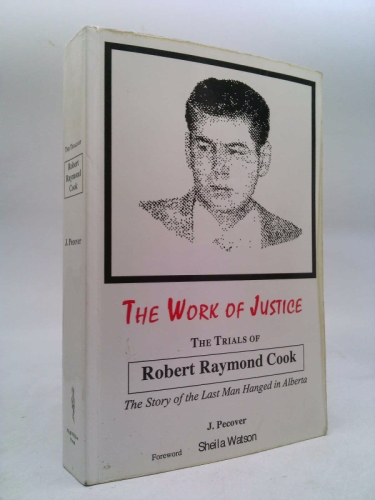 The Work of Justice - the Trials of Robert Raymond Cook: The Story of the Last Man Hanged in Alberta