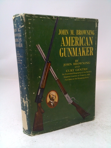 John M. Browning American Gunmaker; An Illustrated Biography of the World's Greatest Inventor of Firearms, with Full Data on the Browning Guns