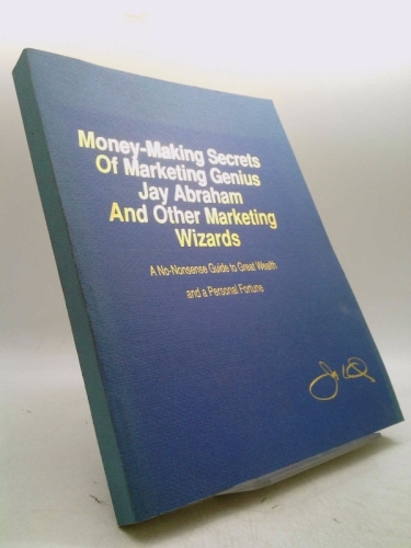 Money Making Secrets of Marketing Genius Jay Abraham and Other Marketing Wizards : A No Nonsense Guide to Great Wealth and a Personal Fortune